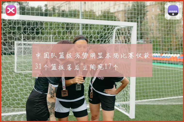 中国队篮板劣势明显本场比赛仅获31个篮板落后立陶宛17个