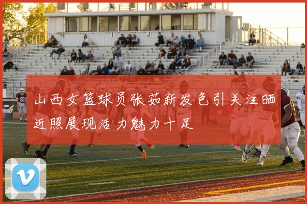 山西女篮球员张茹新发色引关注晒近照展现活力魅力十足