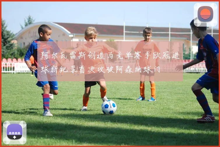 阿尔瓦雷斯创造马竞单赛季欧冠进球新纪录首次攻破阿森纳球门