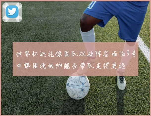世界杯巡礼德国队双核阵容面临9号中锋困境纳帅能否带队走得更远