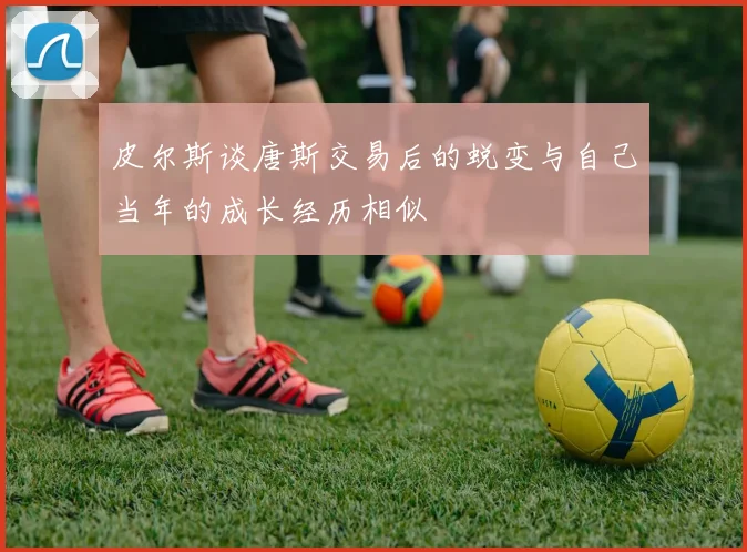 皮尔斯谈唐斯交易后的蜕变与自己当年的成长经历相似