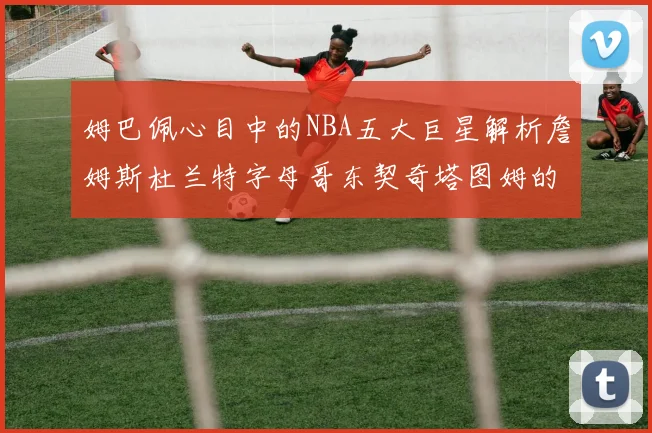 姆巴佩心目中的NBA五大巨星解析詹姆斯杜兰特字母哥东契奇塔图姆的独特魅力