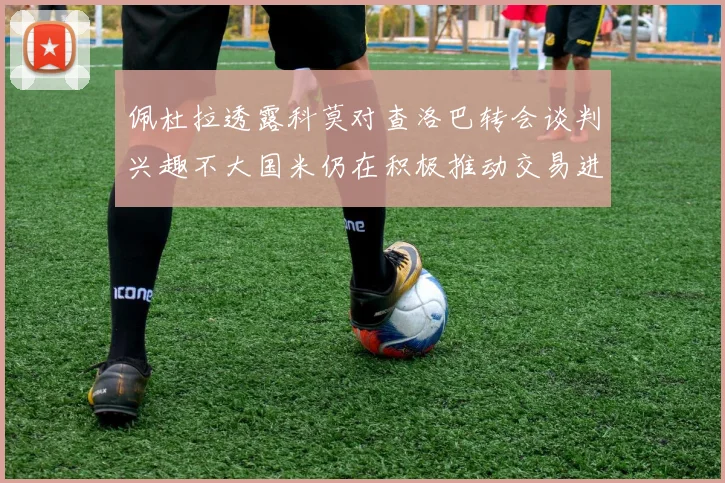 佩杜拉透露科莫对查洛巴转会谈判兴趣不大国米仍在积极推动交易进程