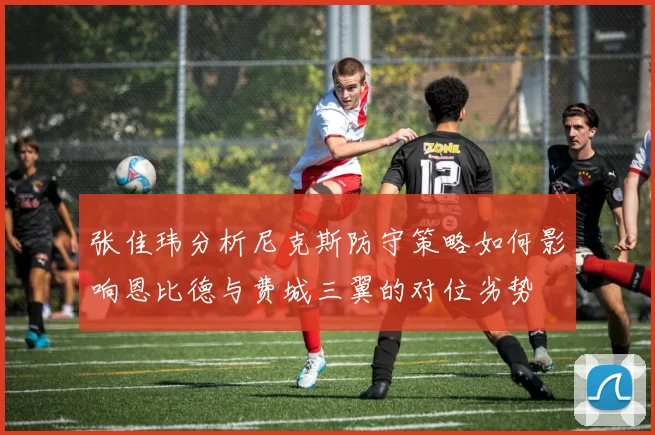 张佳玮分析尼克斯防守策略如何影响恩比德与费城三翼的对位劣势