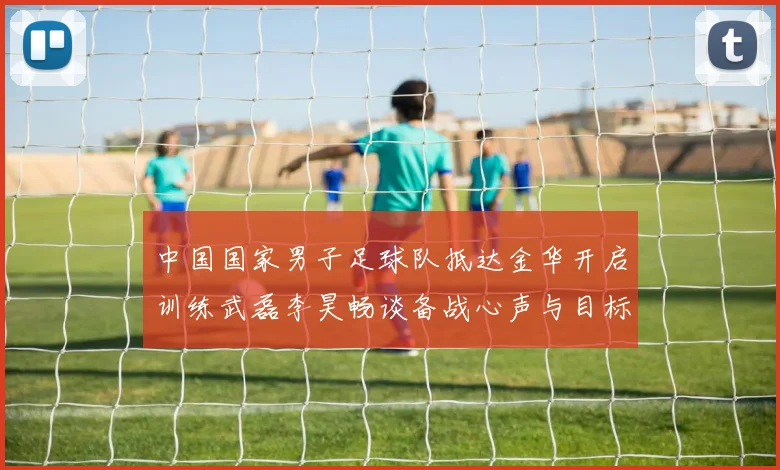中国国家男子足球队抵达金华开启训练武磊李昊畅谈备战心声与目标