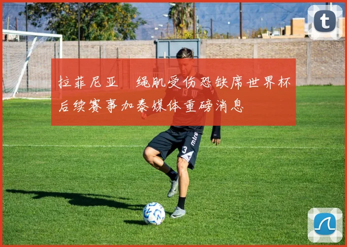 拉菲尼亚腘绳肌受伤恐缺席世界杯后续赛事加泰媒体重磅消息