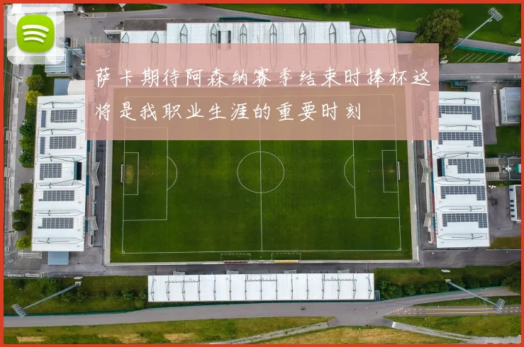萨卡期待阿森纳赛季结束时捧杯这将是我职业生涯的重要时刻