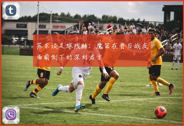 苏东谈足球残酷：魔笛在昔日战友面前倒下的深刻启示