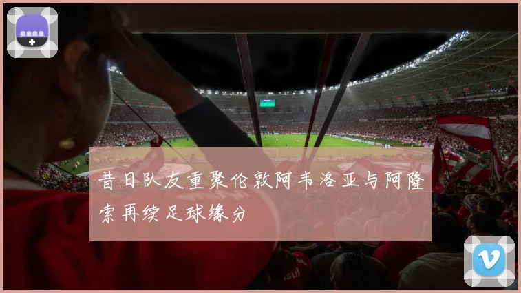 昔日队友重聚伦敦阿韦洛亚与阿隆索再续足球缘分