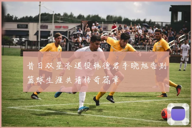 昔日双星齐退役韩德君李晓旭告别篮球生涯共谱传奇篇章