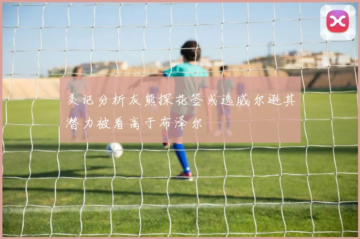 美记分析灰熊探花签或选威尔逊其潜力被看高于布泽尔