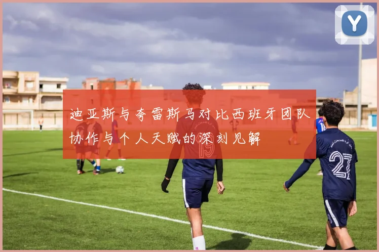 迪亚斯与夸雷斯马对比西班牙团队协作与个人天赋的深刻见解