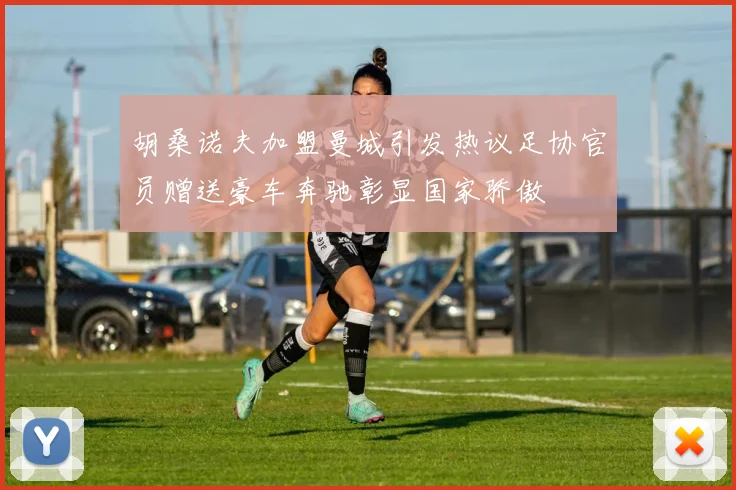 胡桑诺夫加盟曼城引发热议足协官员赠送豪车奔驰彰显国家骄傲