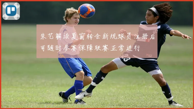 朱艺解读夏窗转会新规球员注册后可随时参赛保障联赛正常进行
