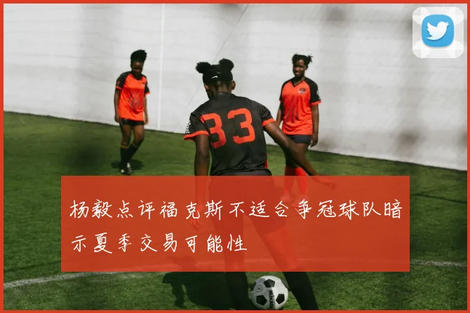 杨毅点评福克斯不适合争冠球队暗示夏季交易可能性