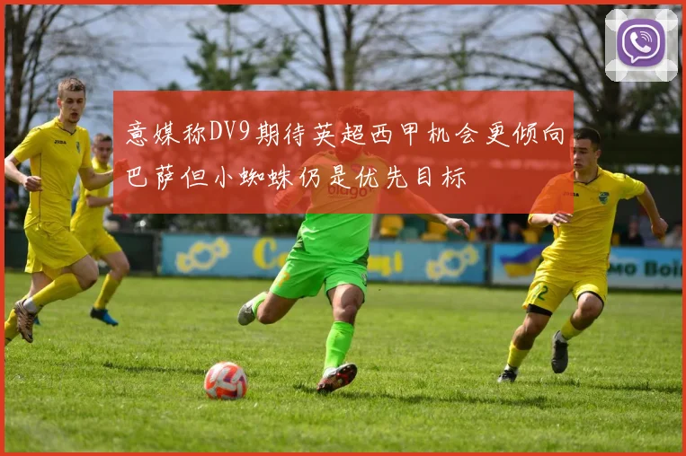 意媒称DV9期待英超西甲机会更倾向巴萨但小蜘蛛仍是优先目标