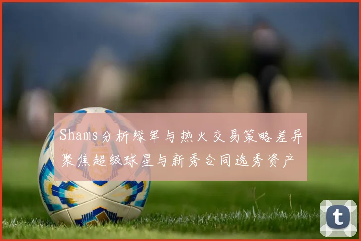 Shams分析绿军与热火交易策略差异聚焦超级球星与新秀合同选秀资产
